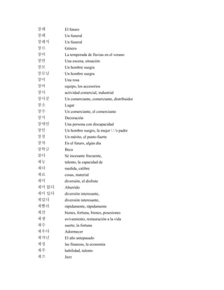 장래 El futuro
장례 Un funeral
장례식 Un funeral
장르 Género
장마 La temporada de lluvias en el verano
장면 Una escena, situación
장모 Un hombre suegra
장모님 Un hombre suegra
장미 Una rosa
장비 equipo, los accesorios
장사 actividad comercial, industrial
장사꾼 Un comerciante, comerciante, distribuidor
장소 Lugar
장수 Un comerciante, el comerciante
장식 Decoración
장애인 Una persona con discapacidad
장인 Un hombre suegro, la mujer   's padre
장점 Un mérito, el punto fuerte
장차 En el futuro, algún día
장학금 Beca
잦다 Sé incesante frecuente,
재능 talento, la capacidad de
재다 medida, calibre
재료 cosas, material
재미 diversión, el disfrute
재미 없다 Aburrido
재미 있다 diversión interesante,
재밌다 diversión interesante,
재빨리 rápidamente, rápidamente
재산 bienes, fortuna, bienes, posesiones
재생 avivamiento, restauración a la vida
재수 suerte, la fortuna
재우다 Adormecer
재작년 El año antepasado
재정 las finanzas, la economía
재주 habilidad, talento
재즈 Jazz
 