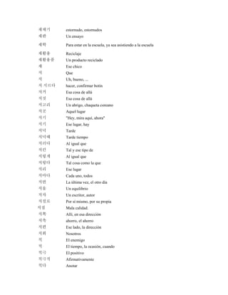 재채기 estornudo, estornudos
재판 Un ensayo
재학 Para estar en la escuela, ya sea asistiendo a la escuela
재활용 Reciclaje
재활용품 Un producto reciclado
쟤 Ese chico
저 Que
저 Uh, bueno, ...
저 지르다 hacer, confirmar botín
저거 Esa cosa de allá
저것 Esa cosa de allá
저고리 Un abrigo, chaqueta coreano
저곳 Aquel lugar
저기 "Hey, mira aquí, ahora"
저기 Ese lugar, hay
저녁 Tarde
저녁때 Tarde tiempo
저러다 Al igual que
저런 Tal y ese tipo de
저렇게 Al igual que
저렇다 Tal cosa como la que
저리 Ese lugar
저마다 Cada uno, todos
저번 La última vez, el otro día
저울 Un equilibrio
저자 Un escritor, autor
저절로 Por sí mismo, por su propia
저질 Mala calidad.
저쪽 Allí, en esa dirección
저축 ahorro, el ahorro
저편 Ese lado, la dirección
저희 Nosotros
적 El enemigo
적 El tiempo, la ocasión, cuando
적극 El positivo
적극적 Afirmativamente
적다 Anotar
 