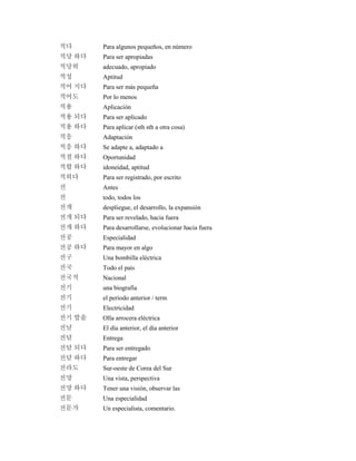 적다 Para algunos pequeños, en número
적당 하다 Para ser apropiadas
적당히 adecuado, apropiado
적성 Aptitud
적어 지다 Para ser más pequeña
적어도 Por lo menos
적용 Aplicación
적용 되다 Para ser aplicado
적용 하다 Para aplicar (sth sth a otra cosa)
적응 Adaptación
적응 하다 Se adapte a, adaptado a
적절 하다 Oportunidad
적합 하다 idoneidad, aptitud
적히다 Para ser registrado, por escrito
전 Antes
전 todo, todos los
전개 despliegue, el desarrollo, la expansión
전개 되다 Para ser revelado, hacia fuera
전개 하다 Para desarrollarse, evolucionar hacia fuera
전공 Especialidad
전공 하다 Para mayor en algo
전구 Una bombilla eléctrica
전국 Todo el país
전국적 Nacional
전기 una biografía
전기 el periodo anterior / term
전기 Electricidad
전기 밥솥 Olla arrocera eléctrica
전날 El día anterior, el día anterior
전달 Entrega
전달 되다 Para ser entregado
전달 하다 Para entregar
전라도 Sur-oeste de Corea del Sur
전망 Una vista, perspectiva
전망 하다 Tener una visión, observar las
전문 Una especialidad
전문가 Un especialista, comentario.
 