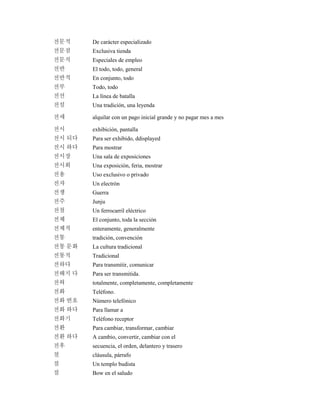 전문적 De carácter especializado
전문점 Exclusiva tienda
전문직 Especiales de empleo
전반 El todo, todo, general
전반적 En conjunto, todo
전부 Todo, todo
전선 La línea de batalla
전설 Una tradición, una leyenda
전세 alquilar con un pago inicial grande y no pagar mes a mes
전시 exhibición, pantalla
전시 되다 Para ser exhibido, ddisplayed
전시 하다 Para mostrar
전시장 Una sala de exposiciones
전시회 Una exposición, feria, mostrar
전용 Uso exclusivo o privado
전자 Un electrón
전쟁 Guerra
전주 Junju
전철 Un ferrocarril eléctrico
전체 El conjunto, toda la sección
전체적 enteramente, generalmente
전통 tradición, convención
전통 문화 La cultura tradicional
전통적 Tradicional
전하다 Para transmitir, comunicar
전해지 다 Para ser transmitida.
전혀 totalmente, completamente, completamente
전화 Teléfono.
전화 번호 Número telefónico
전화 하다 Para llamar a
전화기 Teléfono receptor
전환 Para cambiar, transformar, cambiar
전환 하다 A cambio, convertir, cambiar con el
전후 secuencia, el orden, delantero y trasero
절 cláusula, párrafo
절 Un templo budista
절 Bow en el saludo
 
