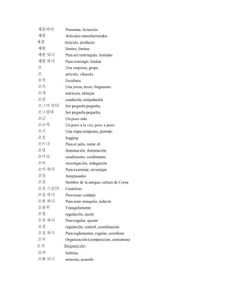 제출하다 Presentar, licitación.
제품 Artículos manufacturados
제풍 Articulo, producto.
제한 límites, límites
제한 되다 Para ser restringido, limitado
제한 하다 Para restringir, limitar
조 Una empresa, grupo
조 artículo, cláusula
조각 Escultura
조각 Una pieza, trozo, fragmento
조개 mariscos, almejas
조건 condición, estipulación
조그마 하다 Ser pequeña pequeña,
조그맣다 Ser pequeña pequeña,
조금 Un poco más
조금씩 Un poco a la vez, poco a poco
조기 Una etapa temprana, período
조깅 Jogging
조르다 Para el pelo, instar sb
조명 iluminación, iluminación
조미료 condimento, condimento
조사 investigación, indagación
조사 하다 Para examinar, investigar
조상 Antepasados
조선 Nombre de la antigua cultura de Corea
조심 스럽다 Cauteloso
조심 하다 Para tener cuidado
조용 하다 Para estar tranquilo, todavía
조용히 Tranquilamente
조절 regulación, ajuste
조절 하다 Para regular, ajustar
조정 regulación, control, coordinación
조정 하다 Para reglamentar, regular, coordinar
조직 Organización (composición, estructura)
조치 Disposición
조카 Sobrino
조화 되다 armonía, acuerdo
 