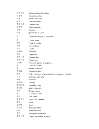 주저 앉다 Siéntate, rellenar hacia abajo
주전자 Una caldera, tetera
주제 Asunto, tema, tema
주차 Estacionamiento
주차 하다 Para estacionar
주차장 Estacionamiento
주택 Una casa
주한 Que residen en Corea
죽 En una línea muy recta, en una fila
죽 El arroz avena
죽다 Pierda su espíritu
죽다 morir, fallecer
죽음 Muerte
죽이다 Para matar
준비 Preparación
준비 되다 Para estar listo
준비 하다 Para preparar
준비물 Cosas que necesita ser preparado
줄 Línea, fila, acorde
줄 manera, el método
줄거리 Un tallo, un tallo
줄곧 Todo el tiempo, a lo largo, en varias ocasiones, en constante
줄기 Un tronco, tallo, tallo
줄다 Disminuir
줄무늬 Una raya
줄어들 다 Reducidos a nada
줄이다 reducir, disminuir
줍다 Recoger, reunir
중 El centro, el centro
중간 En el centro
중계 방송 Un relé, una conexión
중국 China
중국어 Chino
중국집 Restaurante chino
중년 De edad mediana
중단 interrupción, suspensión
중단 되다 Para ser suspendido, se detuvo
 