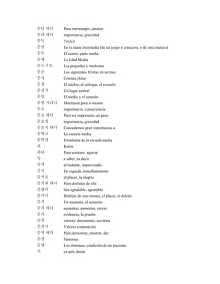 중단 하다 Para interrumpir, detener
중대 하다 importancia, gravedad
중독 Tóxico
중반 En la etapa intermedia (de un juego o concurso, o de otra manera)
중부 El centro, parte media
중세 La Edad Media
중소기업 Las pequeñas y medianas
중순 Los siguientes 10 días en un mes
중식 Comida china
중심 El núcleo, el enfoque, el corazón
중심지 Un lugar central
중앙 El medio y el corazón
중얼 거리다 Murmurar para sí mismo
중요 importancia, consecuencia
중요 하다 Para ser importante, de peso
중요성 importancia, gravedad
중요시 하다 Concedemos gran importancia a
중학교 La escuela media
중학생 Estudiante de la escuela media
쥐 Ratón
쥐다 Para sostener, agarrar
즉 a saber, es decir
즉석 al instante, improvisado
즉시 En seguida, inmediatamente
즐거움 el placer, la alegría
즐거워 하다 Para disfrutar de ella
즐겁다 Sea agradable, agradable
즐기다 Disfrute de uno mismo, el placer, el deleite
증가 Un aumento, el aumento
증가 하다 aumentar, aumentar, crecer
증거 evidencia, la prueba
증권 valores, documento, escritura
증권사 Valores corporación
증명 하다 Para demostrar, mostrar, dar
증상 Síntomas
증세 Los síntomas, condición de un paciente
지 ya que, desde
 
