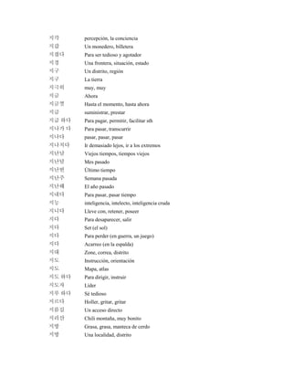 지각 percepción, la conciencia
지갑 Un monedero, billetera
지겹다 Para ser tedioso y agotador
지경 Una frontera, situación, estado
지구 Un distrito, región
지구 La tierra
지극히 muy, muy
지금 Ahora
지금껏 Hasta el momento, hasta ahora
지급 suministrar, prestar
지급 하다 Para pagar, permitir, facilitar sth
지나가 다 Para pasar, transcurrir
지나다 pasar, pasar, pasar
지나치다 Ir demasiado lejos, ir a los extremos
지난날 Viejos tiempos, tiempos viejos
지난달 Mes pasado
지난번 Último tiempo
지난주 Semana pasada
지난해 El año pasado
지내다 Para pasar, pasar tiempo
지능 inteligencia, intelecto, inteligencia cruda
지니다 Lleve con, retener, poseer
지다 Para desaparecer, salir
지다 Set (el sol)
지다 Para perder (en guerra, un juego)
지다 Acarreo (en la espalda)
지대 Zone, correa, distrito
지도 Instrucción, orientación
지도 Mapa, atlas
지도 하다 Para dirigir, instruir
지도자 Líder
지루 하다 Sé tedioso
지르다 Holler, gritar, gritar
지름길 Un acceso directo
지리산 Chili montaña, muy bonito
지방 Grasa, grasa, manteca de cerdo
지방 Una localidad, distrito
 