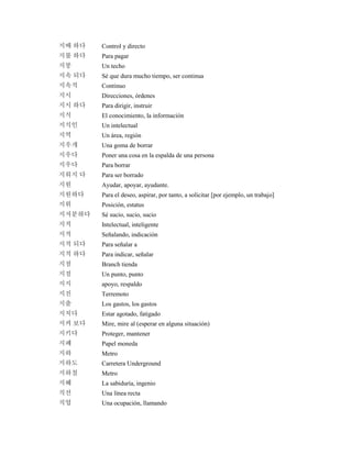 지배 하다 Control y directo
지불 하다 Para pagar
지붕 Un techo
지속 되다 Sé que dura mucho tiempo, ser continua
지속적 Continuo
지시 Direcciones, órdenes
지시 하다 Para dirigir, instruir
지식 El conocimiento, la información
지식인 Un intelectual
지역 Un área, región
지우개 Una goma de borrar
지우다 Poner una cosa en la espalda de una persona
지우다 Para borrar
지워지 다 Para ser borrado
지원 Ayudar, apoyar, ayudante.
지원하다 Para el deseo, aspirar, por tanto, a solicitar [por ejemplo, un trabajo]
지위 Posición, estatus
지저분하다 Sé sucio, sucio, sucio
지적 Intelectual, inteligente
지적 Señalando, indicación
지적 되다 Para señalar a
지적 하다 Para indicar, señalar
지점 Branch tienda
지점 Un punto, punto
지지 apoyo, respaldo
지진 Terremoto
지출 Los gastos, los gastos
지치다 Estar agotado, fatigado
지켜 보다 Mire, mire al (esperar en alguna situación)
지키다 Proteger, mantener
지폐 Papel moneda
지하 Metro
지하도 Carretera Underground
지하철 Metro
지혜 La sabiduría, ingenio
직선 Una línea recta
직업 Una ocupación, llamando
 