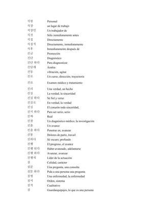 직원 Personal
직장 un lugar de trabajo
직장인 Un trabajador de
직전 Sólo inmediatamente antes
직접 Directamente
직접적 Directamente, inmediatamente
직후 Inmediatamente después de
진급 Promoción
진단 Diagnóstico
진단 하다 Para diagnosticar
진달래 Azalea
진동 vibración, agitar
진로 Un curso, dirección, trayectoria
진료 Examen médico y tratamiento
진리 Una verdad, un hecho
진실 La verdad, la sinceridad
진실 하다 Sé fiel y veraz
진실로 En verdad, la verdad
진심 El corazón toda sinceridad,
진지 하다 Para ser serio, serio
진짜 Real
진찰 Un diagnóstico médico, la investigación
진출 Un avance
진출 하다 Penetrar en, avanzar
진통 Dolores de parto, travail
진하다 Sé oscuro, profundo
진행 El progreso, el avance
진행 되다 Haber avanzado, adelantarse
진행 하다 Avanzar, avanzar
진행자 Líder de la actuación
질 Calidad, carácter
질문 Una pregunta, una consulta
질문 하다 Pida a una persona una pregunta
질병 Una enfermedad, la enfermedad
질서 Orden, sistema
질적 Cualitativo
짐 Guardaequipajes, lo que es una persona
 