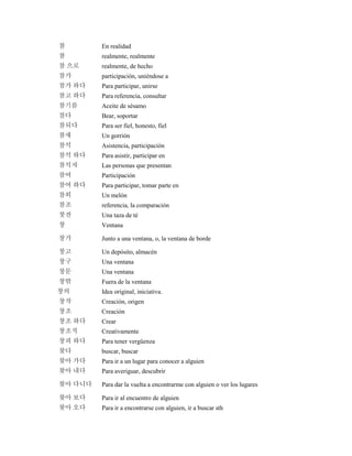 참 En realidad
참 realmente, realmente
참 으로 realmente, de hecho
참가 participación, uniéndose a
참가 하다 Para participar, unirse
참고 하다 Para referencia, consultar
참기름 Aceite de sésamo
참다 Bear, soportar
참되다 Para ser fiel, honesto, fiel
참새 Un gorrión
참석 Asistencia, participación
참석 하다 Para asistir, participar en
참석자 Las personas que presentan
참여 Participación
참여 하다 Para participar, tomar parte en
참외 Un melón
참조 referencia, la comparación
찻잔 Una taza de té
창 Ventana
창가 Junto a una ventana, o, la ventana de borde
창고 Un depósito, almacén
창구 Una ventana
창문 Una ventana
창밖 Fuera de la ventana
창의 Idea original, iniciativa.
창작 Creación, origen
창조 Creación
창조 하다 Crear
창조적 Creativamente
창피 하다 Para tener vergüenza
찾다 buscar, buscar
찾아 가다 Para ir a un lugar para conocer a alguien
찾아 내다 Para averiguar, descubrir
찾아 다니다 Para dar la vuelta a encontrarme con alguien o ver los lugares
찾아 보다 Para ir al encuentro de alguien
찾아 오다 Para ir a encontrarse con alguien, ir a buscar sth
 