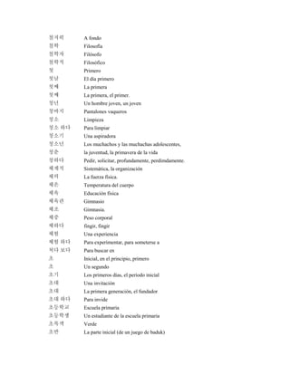 철저히 A fondo
철학 Filosofía
철학자 Filósofo
철학적 Filosófico
첫 Primero
첫날 El día primero
첫째 La primera
첫째 La primera, el primer.
청년 Un hombre joven, un joven
청바지 Pantalones vaqueros
청소 Limpieza
청소 하다 Para limpiar
청소기 Una aspiradora
청소년 Los muchachos y las muchachas adolescentes,
청춘 la juventud, la primavera de la vida
청하다 Pedir, solicitar, profundamente, perdimdamente.
체계적 Sistemática, la organización
체력 La fuerza física.
체온 Temperatura del cuerpo
체육 Educación física
체육관 Gimnasio
체조 Gimnasia.
체중 Peso corporal
체하다 fingir, fingir
체험 Una experiencia
체험 하다 Para experimentar, para someterse a
쳐다 보다 Para buscar en
초 Inicial, en el principio, primero
초 Un segundo
초기 Los primeros días, el período inicial
초대 Una invitación
초대 La primera generación, el fundador
초대 하다 Para invide
초등학교 Escuela primaria
초등학생 Un estudiante de la escuela primaria
초록색 Verde
초반 La parte inicial (de un juego de baduk)
 