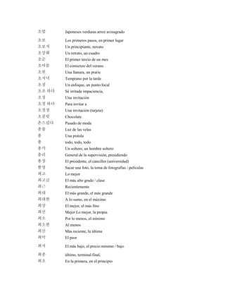 초밥 Japoneses verduras arroz avinagrado
초보 Los primeros pasos, en primer lugar
초보자 Un principiante, novato
초상화 Un retrato, un cuadro
초순 El primer tercio de un mes
초여름 El comienzo del verano
초원 Una llanura, un prarie
초저녁 Temprano por la tarde
초점 Un enfoque, un punto focal
초조 하다 Sé irritada impaciencia,
초청 Una invitación
초청 하다 Para invitar a
초청장 Una invitación (tarjeta)
초콜릿 Chocolate
촌스럽다 Pasado de moda
촛불 Luz de las velas
총 Una pistola
총 todo, todo, todo
총각 Un soltero, un hombre soltero
총리 General de la supervisión, presidiendo
총장 El presidente, el canciller (universidad)
촬영 Sacar una foto, la toma de fotografías / películas
최고 Lo mejor
최고급 El más alto grado / clase
최근 Recientemente
최대 El más grande, el más grande
최대한 A lo sumo, en el máximo
최상 El mejor, el más fino
최선 Mejor Lo mejor, la propia
최소 Por lo menos, el mínimo
최소한 Al menos
최신 Más reciente, la última
최악 El peor
최저 El más bajo, el precio mínimo / bajo
최종 último, terminal final,
최초 En la primera, en el principio
 