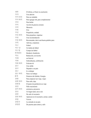 최후 El último, al final, la conclusión
추가 Una adición
추가 되다 Para ser añadido
추가 하다 Para agregar sth, para complementar
추다 Para bailar
추석 Acción de gracias coreano
추억 Memoria
추위 Frío
추진 Propulsión, unidad
추진 하다 Para propulsar, impulsar
추천 Una recomendación
추천 하다 Recomendar, decir una buena palabra para
추측 Adivina, conjeturas
축구 Fútbol
축구 공 Un balón de fútbol
축구장 Campo de fútbol
축복하다 Bendecir, bendición.
축소 Reducción, un recorte
축제 un festival
축하 Enhorabuena, celebración
축하 하다 Felicitar sb
출구 Una salida
출국 Dejando a un país
출근 Ir a trabajar
출근 하다 Para ir al trabajo
출력 Potencia (de Salida). Energía.
출발 Para empezar (un viaje, viaje)
출발 하다 Para salir, deje
출발점 El punto de partida de un viaje
출산 Niño nacimiento
출석 하다 asistencia, presencia
출신 Un lugar natal, uno es de
출연 De salir al escenario
출연 하다 Aparecen en el escenario, actuar, cantar
출입 Vaivén
출입국 La entrada en un país
출입문 De puertas para entrar y salir
 