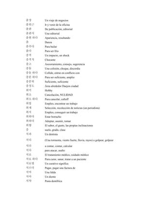 출장 Un viaje de negocios
출퇴근 Ir y venir de la oficina
출판 De publicación, editorial
출판사 Una editorial
출현 하다 Apariencia, resultando
춤 Danza
춤추다 Para bailar
춥다 Para ser frío
충격 Un impacto, un shock
충격적 Chocante
충고 Asesoramiento, consejo, sugerencia
충돌 Una colisión, choque, discordia
충돌 하다 Collide, entrar en conflicto con
충분 하다 Para ser suficiente, amplio
충분히 Suficiente, suficiente
충청도 Área alrededor Daejon ciudad
취미 Hobby
취소 Cancelación, NULIDAD
취소 하다 Para cancelar, calloff
취업 Empleo, encontrar un trabajo
취재 Selección, recolección de noticias (un periodista)
취직 Empleo, conseguir un trabajo
취하다 Estar borracho
취하다 Adoptar, asumir, tomar
취향 El sabor, el gusto, las propias inclinaciones
층 suelo, grado, clase
치과 Un dentista
치다 (Una tormenta, viento fuerte, lluvia, rayos) a golpear, golpear
치다 a contar, contar, calcular
치다 para atacar, asalto
치료 El tratamiento médico, cuidado médico
치료 하다 Para curar, sanar, tratar a un paciente
치료법 Un curativo significa
치르다 Pagar, pagar una factura de
치마 Una falda
치아 Un diente
치약 Pasta dentífrica
 