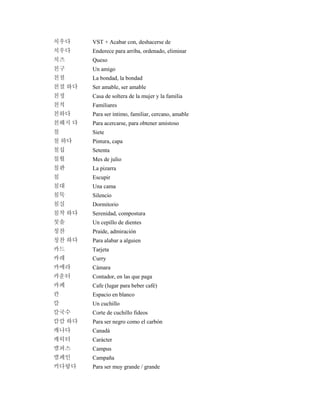 치우다 VST + Acabar con, deshacerse de
치우다 Enderece para arriba, ordenado, eliminar
치즈 Queso
친구 Un amigo
친절 La bondad, la bondad
친절 하다 Ser amable, ser amable
친정 Casa de soltera de la mujer y la familia
친척 Familiares
친하다 Para ser íntimo, familiar, cercano, amable
친해지 다 Para acercarse, para obtener amistoso
칠 Siete
칠 하다 Pintura, capa
칠십 Setenta
칠월 Mes de julio
칠판 La pizarra
침 Escupir
침대 Una cama
침묵 Silencio
침실 Dormitorio
침착 하다 Serenidad, compostura
칫솔 Un cepillo de dientes
칭찬 Praide, admiración
칭찬 하다 Para alabar a alguien
카드 Tarjeta
카레 Curry
카메라 Cámara
카운터 Contador, en las que paga
카페 Cafe (lugar para beber café)
칸 Espacio en blanco
칼 Un cuchillo
칼국수 Corte de cuchillo fideos
캄캄 하다 Para ser negro como el carbón
캐나다 Canadá
캐릭터 Carácter
캠퍼스 Campus
캠페인 Campaña
커다랗다 Para ser muy grande / grande
 