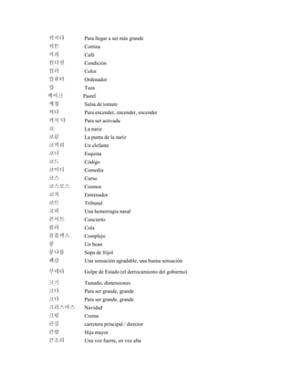 커지다 Para llegar a ser más grande
커튼 Cortina
커피 Café
컨디션 Condición
컬러 Color
컴퓨터 Ordenador
컵 Taza
케이크 Pastel
케첩 Salsa de tomate
켜다 Para encender, encender, encender
켜지 다 Para ser activada
코 La nariz
코끝 La punta de la nariz
코끼리 Un elefante
코너 Esquina
코드 Código
코미디 Comedia
코스 Curso
코스모스 Cosmos
코치 Entrenador
코트 Tribunal
코피 Una hemorragia nasal
콘서트 Concierto
콜라 Cola
콤플렉스 Complejo
콩 Un bean
콩나물 Sopa de frijol
쾌감 Una sensación agradable, una buena sensación
쿠데타 Golpe de Estado (el derrocamiento del gobierno)
크기 Tamaño, dimensiones
크다 Para ser grande, grande
크다 Para ser grande, grande
크리스마스 Navidad
크림 Crema
큰길 carretera principal / director
큰딸 Hija mayor
큰소리 Una voz fuerte, en voz alta
 