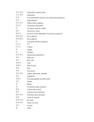 특이 하다 Sé peculiar, especial, único
특정 하다 Especificar
특징 Una característica especial, una característica distintiva
특히 Especialmente
튼튼 하다 Sólido, firme compacto,
튼튼히 Totalmente, firmemente
틀 Un marco, armazón, molde
틀다 Para torcer, viento
틀리다 Se dio la vuelta, deformado 2) van mal, se equivoca
틀림 없다 No se duda de
틀림 없이 No se duda de
틈 Una grieta, brecha, la apertura
티브이 TV
티셔츠 T-shirts
팀 Equipo
파 Cebollas
파괴 하다 Destrucción, demolición
파다 Para cavar
파도 Olas, olas
파란색 Azul
파랗다 Para ser azul
파리 París
파리 Una mosca
파악 하다 Agarre, aprovechar, entender
파일 Expediente
파출소 Una caja pequeña, la policía local
파티 Partido
판 Bordo
판 Un partido, juego, concurso
판결 A juicio (de un juez)
판단 Un juicio, una conclusión
판단 하다 Para hacer una conclusión
판매 Venta, la venta de
판매 되다 Se vende
판매 하다 Poner a la venta
판사 Un juez
팔 Ocho
 