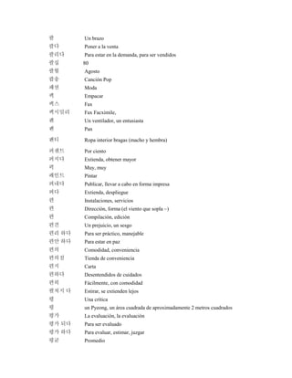 팔 Un brazo
팔다 Poner a la venta
팔리다 Para estar en la demanda, para ser vendidos
팔십 80
팔월 Agosto
팝송 Canción Pop
패션 Moda
팩 Empacar
팩스 Fax
팩시밀리 Fax Facximile,
팬 Un ventilador, un entusiasta
팬 Pan
팬티 Ropa interior bragas (macho y hembra)
퍼센트 Por ciento
퍼지다 Extienda, obtener mayor
퍽 Muy, muy
페인트 Pintar
펴내다 Publicar, llevar a cabo en forma impresa
펴다 Extienda, despliegue
편 Instalaciones, servicios
편 Dirección, forma (el viento que sopla ~)
편 Compilación, edición
편견 Un prejuicio, un sesgo
편리 하다 Para ser práctico, manejable
편안 하다 Para estar en paz
편의 Comodidad, conveniencia
편의점 Tienda de conveniencia
편지 Carta
편하다 Desentendidos de cuidados
편히 Fácilmente, con comodidad
펼쳐지 다 Estirar, se extienden lejos
평 Una crítica
평 un Pyeong, un área cuadrada de aproximadamente 2 metros cuadrados
평가 La evaluación, la evaluación
평가 되다 Para ser evaluado
평가 하다 Para evaluar, estimar, juzgar
평균 Promedio
 