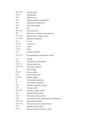 평범 하다 Normal, media
평상시 Normalmente
평생 Toda una vida
평소 Tiempos normales, normalmente
평양 Capital de Corea del Norte
평일 Un día de la semana
평화 Paz
평화 롭다 Para estar en paz
폐지 Abolición, a no utilizar, para acabar con
포근 하다 Para ser suave y cómodo, suave
포기 하다 Renunciar, abandonar
포도 uva (s)
포도주 Uva de vino
포스터 Cartel
포인트 Punto
포장 envases, envolturas
포장 마차 Una merienda con ruedas bar en la calle
포크 Tenedor
포함 la inclusión, la comprensión
포함 되다 Para ser incluido en
포함 하다 Para incluir, contener
폭 Ancho, rango
폭넓다 Para ser amplia
폭력 fuerza voilent, bruto
폭발하다 Estallar, explotar.
표 Un marcador, indicación
표 Un marcador, indicación
표면 Delantero, superficie, exterior
표시 Un signo, señal
표시 하다 Para que un signo, mostrar
표정 Expresión facial, mirada
표준 Una norma, norma, criterios
표현 La expresión verbal, representación, manifestación
표현 되다 Para se han expresado
표현 하다 Para expresar, dar a conocer al decir
푸다 Sumerja a cabo, rescatar
푸르다 Para ser de color azul, para ser verde
 