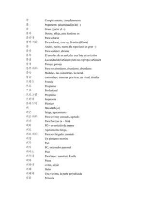 푹 Completamente, completamente
풀 Pegamento (diseminación del ~)
풀 Grass (cortar el ~)
풀다 Desate, afloje, para fundirse en
풀리다 Para soltarse
풀어 지다 Para soltarse, a su vez blandas (fideos)
품 Ancho, pecho, mama (la ropa tiene un gran ~)
품다 Para sostener, abrazar
품목 El nombre de un artículo, una lista de artículos
품질 La calidad del artículo (pero no el propio artículo)
풍경 Paisaje, paisaje
풍부 하다 Para ser abundante, abundante, abundante
풍속 Modales, las costumbres, la moral
풍습 costumbres, maneras prácticas; un ritual, rituales
프랑스 Francia
프로 Programa
프로 Profesional
프로그램 Programa
프린터 Impresora
플라스틱 Plástico
피 Blood (fluye)
피곤 fatiga, agotamiento
피곤 하다 Para ser muy cansado, agotado
피다 Para florecer (a ~ flor)
피디 PD - un artículo de prensa
피로 Agotamiento fatiga,
피로 하다 Para ser fatigado, cansado
피망 Un pimiento morrón
피부 Piel
피시 PC, ordenador personal
피아노 Pian
피우다 Para hacer, construir, kindle
피자 Pizza
피하다 evitar, alejar
피해 Daño
피해자 Una víctima, la parte perjudicada
필름 Película
 