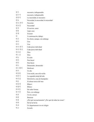 필수 necesario, indispensable
필수적 necesario, indispensable
필연적 La necesidad, es necesario
필요 Necesidad, la necesidad, la necesidad
필요 하다 Necesitar
필요성 Necesidad
필자 El escritor, autor
필통 Lápiz caso
핑계 Excusar
하 A continuación, debajo
하긴 En efecto, aunque, sin embargo
하나 Uno
하나 Uno
하나 하나 Cada pieza individual
하나 하나 Cada pieza individual
하나님 Dios
하느님 Dios
하늘 El cielo
하다 Para hacer
하다 Para hacer
하도 Demasiado, demasiado
하드웨어 Hardwaer
하루 Un día
하룻밤 Una noche, una sola noche
하반기 La segunda mitad del año
하숙집 Dormitorio, casa de huéspedes
하순 El último tercio del mes
하얀색 Blanco
하얗다 Blanco
하여튼 De todas formas
하지만 Pero, sin embargo
하천 Un río, arroyo
하품 Bostezar
하필 ¿Por qué necesariamente? ¿Por qué de todas las cosas?
하하 Ha ha ha ha ha
학과 Un departamento en un colegio
학교 Escuela
 