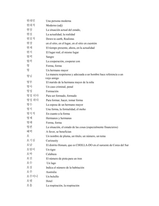 현대인 Una persona moderna
현대적 Moderno (adj)
현상 La situación actual del estado,
현실 La actualidad, la realidad
현실적 Down to earth, Realistas
현장 en el sitio, en el lugar, en el sitio en cuestión
현재 El tiempo presente, ahora, en la actualidad
현지 El lugar real, el mismo lugar
혈액 Sangre
협력 La cooperación, cooperar con
형 Forma, forma
형 Un hermano mayor
형님
La manera respetuosa y adecuada a un hombre hace referencia a un
viejo amigo
형부 El marido de la hermana mayor de la niña
형사 Un caso criminal, penal
형성 Formación
형성 되다 Para ser formado, formado
형성 하다 Para formar, hacer, tomar forma
형수 La esposa de un hermano mayor
형식 Una forma, la formalidad, el moho
형식적 En cuanto a la forma
형제 Hermanos y hermanas
형태 Forma, forma
형편 La situación, el estado de las cosas (especialmente financieros)
혜택 A favor, se benefician
호 Un nombre de pluma, un título, un número, un tema
호기심 Curiousity
호남 El distrito Honam, que es CHOLLA-DO en el suroeste de Corea del Sur
호랑이 Un tigre
호박 Calabaza
호선 El número de pista para un tren
호수 Un lago
호실 Indica el número de la habitación
호주 Australia
호주머니 Un bolsillo
호텔 Hotel
호흡 La respiración, la respiración
 