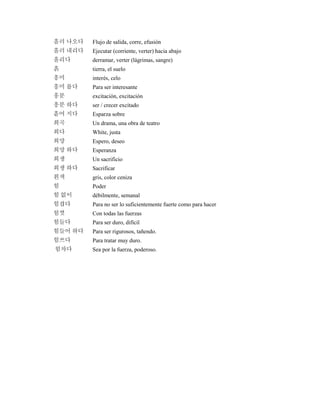 흘러 나오다 Flujo de salida, corre, efusión
흘러 내리다 Ejecutar (corriente, verter) hacia abajo
흘리다 derramar, verter (lágrimas, sangre)
흙 tierra, el suelo
흥미 interés, celo
흥미 롭다 Para ser interesante
흥분 excitación, excitación
흥분 하다 ser / crecer excitado
흩어 지다 Esparza sobre
희곡 Un drama, una obra de teatro
희다 White, justa
희망 Espero, deseo
희망 하다 Esperanza
희생 Un sacrificio
희생 하다 Sacrificar
흰색 gris, color ceniza
힘 Poder
힘 없이 débilmente, semanal
힘겹다 Para no ser lo suficientemente fuerte como para hacer
힘껏 Con todas las fuerzas
힘들다 Para ser duro, difícil
힘들어 하다 Para ser rigurosos, tañendo.
힘쓰다 Para tratar muy duro.
힘차다 Sea por la fuerza, poderoso.
 
