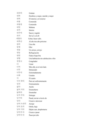 내쉬다 Exhalar
내외 Hombres y mujer, marido y mujer
내외 El interior y el exterior
내용 Contenido
내용물 Contenido
내일 Mañana
내적 Interno
내주다 Sacar y regalar
내지 De la A a la B
내쫓다 Echar, hacer salir.
내후년 Al año tras año próximo
냄비 Una olla
냄새 Olor
냇물 Un arroyo, arroyo
냉동 Refrigeración
냉면 Fideos Sopa fría
냉방 Una habitación sin calefacción o frío
냉장고 Congelador
너 Usted
너머 Más allá, en el otro lado
너무 Demasiado
너무나 Extremadamente
너희 Ustedes
넉 El cuarto
넉넉 하다 Para ser suficientemente
널리 Extensamente
넓다 Ancho
넓어 지다 Ensancharse
넓히다 Ensanchar
넘겨 주다 Entregar
넘기다 Pasad, enviar a través de
넘다 Cruzar o atravesar
넘어 뜨리다 Arrojar
넘어 오다 Otoño, baja
넘어 지다 Déjate caer, desplomarse
넘어가 다 Cruzar o pasar
넘어서 다 Pasar por alto
 