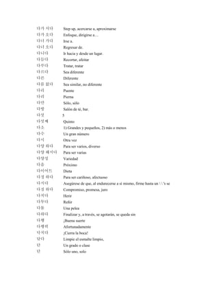 다가 서다 Step up, acercarse a, aproximarse
다가 오다 Enfoque, dirigirse a…
다녀 가다 Irse a.
다녀 오다 Regresar de.
다니다 Ir hacia y desde un lugar.
다듬다 Recortar, afeitar
다루다 Tratar, tratar
다르다 Sea diferente
다른 Diferente
다름 없다 Sea similar, no diferente
다리 Puente
다리 Pierna
다만 Sólo, sólo
다방 Salón de té, bar.
다섯 5
다섯째 Quinto
다소 1) Grandes y pequeños, 2) más o menos
다수 Un gran número
다시 Otra vez
다양 하다 Para ser varios, diverso
다양 해지다 Para ser varias
다양성 Variedad
다음 Próximo
다이어트 Dieta
다정 하다 Para ser cariñoso, afectuoso
다지다 Asegúrese de que, al endurecerse a sí mismo, firme hasta un   's se
다짐 하다 Compromiso, promesa, juro
다치다 Herir
다투다 Reñir
다툼 Una pelea
다하다 Finalizar y, a través, se agotarán, se queda sin
다행 ¡Buena suerte
다행히 Afortunadamente
닥치다 ¡Cierra la boca!
닦다 Limpie el esmalte limpio,
단 Un grado o clase
단 Sólo uno, solo
 