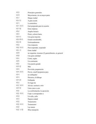 대강 Principios generales
대개 Mayormente, en su mayor parte
대구 Daegu ciudad
대규모 A gran escala
대기 La atmósfera
대기 하다 Esté preparado para la ocasión
대기업 Gran empresa
대낮 Amplio horario
대다 Poner, colocar hasta
대다수 Una gran mayoría
대단하다 Grand considerable,
대단히 Extremadamente
대답 Una respuesta
대답 하다 Para responder, responder
대도시 Gran ciudad
대략 un esquema, resumen (2) generalmente, en general
대량 Una gran cantidad
대로 Como, según
대륙 Un continente
대문 Una puerta grande
대부분 Más
대비 Provisión, preparación
대비 하다 Prever, onself prepararse para
대사 un embajador
대사 Discurso, el diálogo
대사관 Embajada
대신 En lugar de
대신 하다 Aliviar, sustituir a otro
대여섯 Unos cinco o seis
대응 La confrontación, la oposición
대응 하다 Cope o corresponden a
대장 Un sello, sello
대전 Daejon ciudad
대접 Tratamiento
대접 하다 Tratamiento
대중 Las masas
대중 교통 Misa transporte
 
