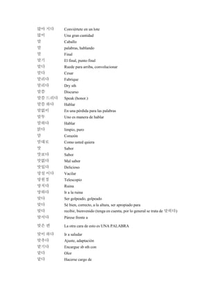 많아 지다 Conviértete en un lote
많이 Una gran cantidad
말 Caballo
말 palabras, hablando
말 Final
말기 El final, punto final
말다 Ruede para arriba, convolucionar
말다 Cesar
말리다 Fabrique
말리다 Dry sth
말씀 Discurso
말씀 드리다 Speak (honor.)
말씀 하다 Hablar
말없이 En una pérdida para las palabras
말투 Uno es manera de hablar
말하다 Hablar
맑다 limpio, puro
맘 Corazón
맘대로 Como usted quiera
맛 Sabor
맛보다 Sabor
맛없다 Mal sabor
맛있다 Delicioso
망설 이다 Vacilar
망원경 Telescopio
망치다 Ruina
망하다 Ir a la ruina
맞다 Ser golpeado, golpeado
맞다 Sé bien, correcto, a la altura, ser apropiado para
맞다 recibir, bienvenido (tenga en cuenta, por lo general se trata de 맞히다)
맞서다 Párese frente a
맞은 편 La otra cara de esto es UNA PALABRA
맞이 하다 Ir a saludar
맞추다 Ajuste, adaptación
맡기다 Encargue sb sth con
맡다 Olor
맡다 Hacerse cargo de
 