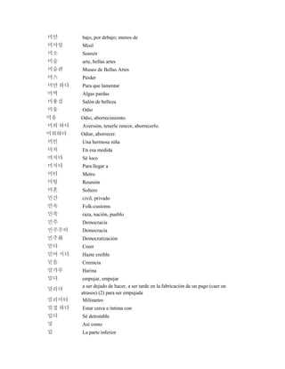 미만 bajo, por debajo; menos de
미사일 Misil
미소 Sonreír
미술 arte, bellas artes
미술관 Museo de Bellas Artes
미스 Perder
미안 하다 Para que lamentar
미역 Algas pardas
미용실 Salón de belleza
미움 Odio
미움 Odio, aborrecimiento.
미워 하다 Aversión, tenerle rencor, aborrecerlo.
미워하다 Odiar, aborrecer.
미인 Una hermosa niña
미처 En esa medida
미치다 Sé loco
미치다 Para llegar a
미터 Metro
미팅 Reunión
미혼 Soltero
민간 civil, privado
민속 Folk-customs
민족 raza, nación, pueblo
민주 Democracia
민주주의 Democracia
민주화 Democratización
믿다 Creer
믿어 지다 Hazte creíble
믿음 Creencia
밀가루 Harina
밀다 empujar, empujar
밀리다
a ser dejado de hacer, a ser tarde en la fabricación de un pago (caer en
atrasos) (2) para ser empujada
밀리미터 Milímetro
밀접 하다 Estar cerca e íntima con
밉다 Sé detestable
및 Así como
밑 La parte inferior
 