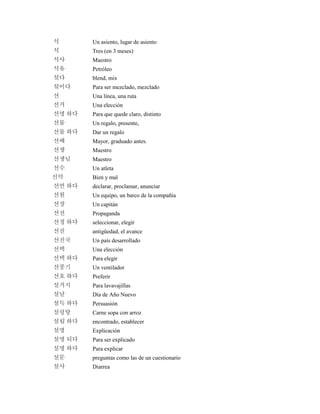 석 Un asiento, lugar de asiento
석 Tres (en 3 meses)
석사 Maestro
석유 Petróleo
섞다 blend, mix
섞이다 Para ser mezclado, mezclado
선 Una línea, una ruta
선거 Una elección
선명 하다 Para que quede claro, distinto
선물 Un regalo, presente,
선물 하다 Dar un regalo
선배 Mayor, graduado antes.
선생 Maestro
선생님 Maestro
선수 Un atleta
선악 Bien y mal
선언 하다 declarar, proclamar, anunciar
선원 Un equipo, un barco de la compañía
선장 Un capitán
선전 Propaganda
선정 하다 seleccionar, elegir
선진 antigüedad, el avance
선진국 Un país desarrollado
선택 Una elección
선택 하다 Para elegir
선풍기 Un ventilador
선호 하다 Preferir
설거지 Para lavavajillas
설날 Día de Año Nuevo
설득 하다 Persuasión
설렁탕 Carne sopa con arroz
설립 하다 encontrado, establecer
설명 Explicación
설명 되다 Para ser explicado
설명 하다 Para explicar
설문 preguntas como las de un cuestionario
설사 Diarrea
 