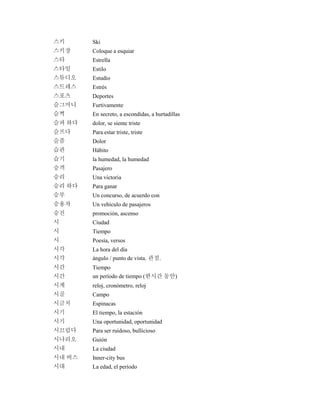 스키 Ski
스키장 Coloque a esquiar
스타 Estrella
스타일 Estilo
스튜디오 Estudio
스트레스 Estrés
스포츠 Deportes
슬그머니 Furtivamente
슬쩍 En secreto, a escondidas, a hurtadillas
슬퍼 하다 dolor, se siente triste
슬프다 Para estar triste, triste
슬픔 Dolor
습관 Hábito
습기 la humedad, la humedad
승객 Pasajero
승리 Una victoria
승리 하다 Para ganar
승부 Un concurso, de acuerdo con
승용차 Un vehículo de pasajeros
승진 promoción, ascenso
시 Ciudad
시 Tiempo
시 Poesía, versos
시각 La hora del día
시각 ángulo / punto de vista. 관점.
시간 Tiempo
시간 un período de tiempo (한시간 동안)
시계 reloj, cronómetro, reloj
시골 Campo
시금치 Espinacas
시기 El tiempo, la estación
시기 Una oportunidad, oportunidad
시끄럽다 Para ser ruidoso, bullicioso
시나리오 Guión
시내 La ciudad
시내 버스 Inner-city bus
시대 La edad, el período
 