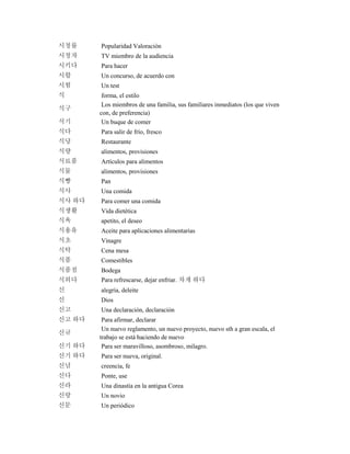 시청률 Popularidad Valoración
시청자 TV miembro de la audiencia
시키다 Para hacer
시합 Un concurso, de acuerdo con
시험 Un test
식 forma, el estilo
식구
Los miembros de una familia, sus familiares inmediatos (los que viven
con, de preferencia)
식기 Un buque de comer
식다 Para salir de frío, fresco
식당 Restaurante
식량 alimentos, provisiones
식료품 Artículos para alimentos
식물 alimentos, provisiones
식빵 Pan
식사 Una comida
식사 하다 Para comer una comida
식생활 Vida dietética
식욕 apetito, el deseo
식용유 Aceite para aplicaciones alimentarias
식초 Vinagre
식탁 Cena mesa
식품 Comestibles
식품점 Bodega
식히다 Para refrescarse, dejar enfriar. 차게 하다
신 alegría, deleite
신 Dios
신고 Una declaración, declaración
신고 하다 Para afirmar, declarar
신규
Un nuevo reglamento, un nuevo proyecto, nuevo sth a gran escala, el
trabajo se está haciendo de nuevo
신기 하다 Para ser maravilloso, asombroso, milagro.
신기 하다 Para ser nueva, original.
신념 creencia, fe
신다 Ponte, use
신라 Una dinastía en la antigua Corea
신랑 Un novio
신문 Un periódico
 