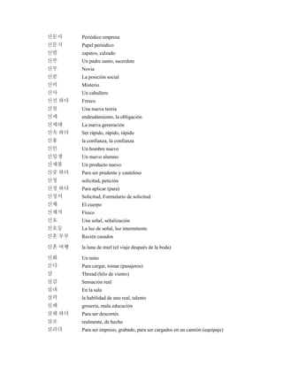 신문사 Periódico empresa
신문지 Papel periódico
신발 zapatos, calzado
신부 Un padre santo, sacerdote
신부 Novia
신분 La posición social
신비 Misterio
신사 Un caballero
신선 하다 Fresco
신설 Una nueva teoría
신세 endeudamiento, la obligación
신세대 La nueva generación
신속 하다 Ser rápido, rápido, rápido
신용 la confianza, la confianza
신인 Un hombre nuevo
신입생 Un nuevo alumno
신제품 Un producto nuevo
신중 하다 Para ser prudente y cauteloso
신청 solicitud, petición
신청 하다 Para aplicar (para)
신청서 Solicitud, Formulario de solicitud
신체 El cuerpo
신체적 Físico
신호 Una señal, señalización
신호등 La luz de señal, luz intermitente
신혼 부부 Recién casados
신혼 여행 la luna de miel (el viaje después de la boda)
신화 Un mito
싣다 Para cargar, tomar (pasajeros)
실 Thread (hilo de viento)
실감 Sensación real
실내 En la sala
실력 la habilidad de uno real, talento
실례 grosería, mala educación
실례 하다 Para ser descortés
실로 realmente, de hecho
실리다 Para ser impreso, grabado, para ser cargados en un camión (equipaje)
 