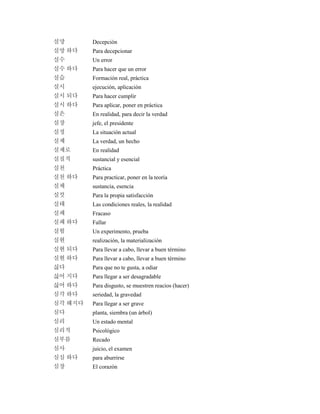 실망 Decepción
실망 하다 Para decepcionar
실수 Un error
실수 하다 Para hacer que un error
실습 Formación real, práctica
실시 ejecución, aplicación
실시 되다 Para hacer cumplir
실시 하다 Para aplicar, poner en práctica
실은 En realidad, para decir la verdad
실장 jefe, el presidente
실정 La situación actual
실제 La verdad, un hecho
실제로 En realidad
실질적 sustancial y esencial
실천 Práctica
실천 하다 Para practicar, poner en la teoría
실체 sustancia, esencia
실컷 Para la propia satisfacción
실태 Las condiciones reales, la realidad
실패 Fracaso
실패 하다 Fallar
실험 Un experimento, prueba
실현 realización, la materialización
실현 되다 Para llevar a cabo, llevar a buen término
실현 하다 Para llevar a cabo, llevar a buen término
싫다 Para que no te gusta, a odiar
싫어 지다 Para llegar a ser desagradable
싫어 하다 Para disgusto, se muestren reacios (hacer)
심각 하다 seriedad, la gravedad
심각 해지다 Para llegar a ser grave
심다 planta, siembra (un árbol)
심리 Un estado mental
심리적 Psicológico
심부름 Recado
심사 juicio, el examen
심심 하다 para aburrirse
심장 El corazón
 