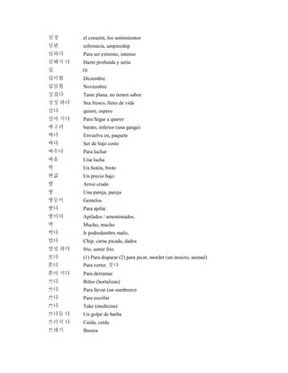 심정 el corazón, los sentimientos
심판 referencia, umpireship
심하다 Para ser extremo, intenso
심해지 다 Hazte profunda y seria
십 10
십이월 Diciembre
십일월 Noviembre
싱겁다 Taste plana, no tienen sabor
싱싱 하다 Sea fresco, lleno de vida
싶다 quiere, espero
싶어 지다 Para llegar a querer
싸구려 barato, inferior (una ganga)
싸다 Envuelva en, paquete
싸다 Ser de bajo costo
싸우다 Para luchar
싸움 Una lucha
싹 Un botón, brote
싼값 Un precio bajo
쌀 Arroz crudo
쌍 Una pareja, pareja
쌍둥이 Gemelos
쌓다 Para apilar.
쌓이다 Apilados / amontonados.
썩 Mucho, mucho
썩다 Ir podredumbre malo,
썰다 Chip, carne picada, dados
썰렁 하다 frío, sentir frío
쏘다 (1) Para disparar (2) para picar, morder (un insecto, animal)
쏟다 Para verter. 붓다
쏟아 지다 Para derramar
쓰다 Bitter (hortalizas)
쓰다 Para llevar (un sombrero)
쓰다 Para escribir
쓰다 Take (medicina)
쓰다듬 다 Un golpe de barba
쓰러지 다 Caída, caída
쓰레기 Basura
 
