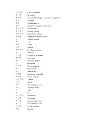 쓰레기통 Cubo de la basura
쓰이다 Se writted
쓰이다 Para ser utilizado, para ser utilizado / empleado
쓴 맛 ver 6000
쓴맛 Un sabor amargo
쓸다 cepillar, barrer quizás ligeramente
쓸데 없다 Para ser inútil
쓸데 없이 No tener empleo
쓸쓸 하다 Ser solitario, solitario
씌우다 Ponga un sombrero a alguien
씨 Semillas (cerda)
씨 ~ Sr.
씨름 Lucha
씨앗 Semillas
씩씩 하다 Sé valiente, valiente
씹다 Masticar
씻기다 Para llevar, arrastradas
씻기다 lavar, lavar
씻다 Para lavar, limpiar
아 Oh querido
아가씨 Mis, joven dama
아기 bebé, infantil
아까 Hace un rato
아깝다 lamentable, lamentable
아끼다 rencor, repuesto
아나운서 Locutor
아내 Esposa
아냐 No, ese no es el caso
아뇨 No, mejor dicho
아니 ¡No!
아니 No
아니 하다 Para ser / no
아니다 Para no ser
아니야 No, ese no es el caso
아니요 No, ese no es el caso
아드님 Su hijo estimado
아들 hijo, bebé
 
