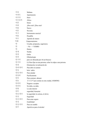 아침 Mañana
아파트 Apartamento
아프다 Herir
아프리카 África
아픔 Dolor
아하 ¡Dios mío! ¡Dios mío!
아홉 Nueve
아흔 Noventa
악기 Instrumento musical
악몽 Pesadilla
악수 Apretón de manos
악화 Empeoramiento.
안 Un plan, propuesta, sugerencia
안 ~ No ~ + VERBO
안 Dentro
안개 Niebla
안경 Gafas
안과 Oftalmología
안기다 para ser abrazada por sb (en brazos)
안기다 (1) Para fijar en una persona, echar la culpa a una persona
안내 Orientación, la realización de
안내 하다 Para abrir el camino
안녕 hola / adiós
안녕 하다 Para saludar
안녕히 Pacíficamente
안다 Para sostener, abrazar
안동 간고등어 pez común en esta ciudad, ANDONG
안되다 Negarse a aceptar
안되다 No debe, no debe
안방 La sala interior
안부 seguridad, bienestar
안심 하다 la seguridad, la certeza, el alivio
안전 Seguridad
안전 하다 Para estar seguro
안정 Estabilidad
안정 되다 Para ser estable
안주 Aperitivos para el alcohol
 
