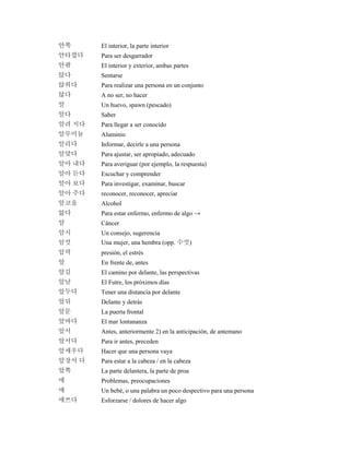 안쪽 El interior, la parte interior
안타깝다 Para ser desgarrador
안팎 El interior y exterior, ambas partes
앉다 Sentarse
앉히다 Para realizar una persona en un conjunto
않다 A no ser, no hacer
알 Un huevo, spawn (pescado)
알다 Saber
알려 지다 Para llegar a ser conocido
알루미늄 Aluminio
알리다 Informar, decirle a una persona
알맞다 Para ajustar, ser apropiado, adecuado
알아 내다 Para averiguar (por ejemplo, la respuesta)
알아 듣다 Escuchar y comprender
알아 보다 Para investigar, examinar, buscar
알아 주다 reconocer, reconocer, apreciar
알코올 Alcohol
앓다 Para estar enfermo, enfermo de algo →
암 Cáncer
암시 Un consejo, sugerencia
암컷 Una mujer, una hembra (opp. 수컷)
압력 presión, el estrés
앞 En frente de, antes
앞길 El camino por delante, las perspectivas
앞날 El Futre, los próximos días
앞두다 Tener una distancia por delante
앞뒤 Delante y detrás
앞문 La puerta frontal
앞바다 El mar lontananza
앞서 Antes, anteriormente 2) en la anticipación, de antemano
앞서다 Para ir antes, preceden
앞세우다 Hacer que una persona vaya
앞장서 다 Para estar a la cabeza / en la cabeza
앞쪽 La parte delantera, la parte de proa
애 Problemas, preocupaciones
애 Un bebé, o una palabra un poco despectivo para una persona
애쓰다 Esforzarse / dolores de hacer algo
 