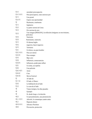 염려 ansiedad, preocupación
염려 하다 Para preocuparse, estar ansiosos por
엽서 Una postal
엿보다 Espere una oportunidad
영 Realmente, totalmente
영국 Inglaterra
영남 La parte sureste de Corea
영상 Por encima de cero
영상
Una imagen [IMAGEN], la reflexión (imágenes en movimiento,
películas)
영양 Nutrición
영양 Nutrimento, nutrición.
영어 El idioma Inglés
영업 negocios, hacer negocios
영역 Territorio
영웅 Un héroe, un gran hombre
영원 하다 Para ser eterno
영원히 Para siempre
영하 Bajo cero
영향 Influencia, consecuencias
영향력 Influencia, poder para influir
영혼 Un alma, un espíritu
영화 Una película
영화 배우 Actor
영화관 Cine
영화제 Movie Festival
옆 Al lado de
옆구리 El lado, el flanco
옆방 La habitación de al lado
옆집 La casa de al lado
예 Viejos tiempos, los días pasados
예 Ejemplo
예 Sí, desde luego, a la derecha
예감 Un presentimiento, una premonición
예고 하다 Advertir, lo comunique cuanto antes
예금 Deposite dinero
예매 하다 Advance Purchase
예방 Prevención, protección
 
