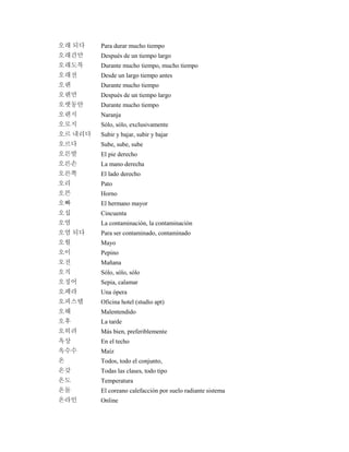 오래 되다 Para durar mucho tiempo
오래간만 Después de un tiempo largo
오래도록 Durante mucho tiempo, mucho tiempo
오래전 Desde un largo tiempo antes
오랜 Durante mucho tiempo
오랜만 Después de un tiempo largo
오랫동안 Durante mucho tiempo
오렌지 Naranja
오로지 Sólo, sólo, exclusivamente
오르 내리다 Subir y bajar, subir y bajar
오르다 Sube, sube, sube
오른발 El pie derecho
오른손 La mano derecha
오른쪽 El lado derecho
오리 Pato
오븐 Horno
오빠 El hermano mayor
오십 Cincuenta
오염 La contaminación, la contaminación
오염 되다 Para ser contaminado, contaminado
오월 Mayo
오이 Pepino
오전 Mañana
오직 Sólo, sólo, sólo
오징어 Sepia, calamar
오페라 Una ópera
오피스텔 Oficina hotel (studio apt)
오해 Malentendido
오후 La tarde
오히려 Más bien, preferiblemente
옥상 En el techo
옥수수 Maíz
온 Todos, todo el conjunto,
온갖 Todas las clases, todo tipo
온도 Temperatura
온돌 El coreano calefacción por suelo radiante sistema
온라인 Online
 