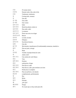 온몸 El cuerpo entero
온종일 Durante todo el día, todo el día
온통 Totalmente, totalmente
올 Coming (año, semana)
올 Este año
올 가을 Esta caída
올 여름 Este verano
올라 오다 Subir
올라 타다 Board (un plano), entrar en
올라가다 Para subir, subir
올라서 다 Levantarse
올려 놓다 Poner una cosa en un lugar
올려다 보다 Buscar
올리다 Levante, levante
올림픽 Olímpico
올바르다 Sea directo honesto,
올해 Este año
옮기다 Movimiento, transferencia (2) (enfermedad) comunicar, transferir a
옳다 Para ser justo, corregir
옷 Ropa
옷차림 Vestido, la propia forma de vestir
와 ¡Santo cielo!
와이 셔츠 Una camisa de vestir blanca
와인 Vino
완벽 하다 Perfecto
완성 realización, el logro
완성 되다 Para llevar a cabo
완성 하다 Para llevar a cabo, para terminar con éxito
완전 Perfección, lo completo
완전 하다 Para ser perfecto y sin mácula
완전히 completamente, perfectamente
왕 Rey
왕비 Reina
왕자 Príncipe
왜 ¿Por qué?
왜냐하면 Porque
왠지 No sé por qué, no hay razón para ello
 