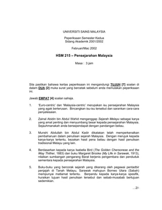 UNIVERSITI SAINS MALAYSIA
Peperiksaan Semester Kedua
Sidang Akademik 2001/2002
Februari/Mac 2002

HSM 215 – Pensejarahan Malaysia
Masa : 3 jam

Sila pastikan bahawa kertas peperiksaan ini mengandungi TUJUH [7] soalan di
dalam DUA [2] muka surat yang bercetak sebelum anda memulakan peperiksaan
ini.
Jawab EMPAT [4] soalan sahaja.
1.

‘Euro-centric’ dan ‘Malaysia-centric’ merupakan isu pensejarahan Malaysia
yang agak berterusan. Bincangkan isu-isu tersebut dan sarankan cara-cara
penyelesaian.

2.

Zainal Abidin bin Abdul Wahid menganggap Sejarah Melayu sebagai karya
yang amat penting dan menyumbang besar kepada pensejarahan Malaysia.
Sejauhmanakah anda bersependapat dengan pandangan beliau.

3.

Munshi Abdullah bin Abdul Kadir dikatakan telah memperkenalkan
pembaharuan dalam penulisan sejarah Malaysia. Dengan merujuk kepada
karya-karya tertentu, bezakan hasil pena beliau dengan hasil penulisan
tradisional Melayu yang lain.

4.

Berdasarkan kepada karya Isabella Bird (The Golden Chersonese and the
Way Thither, 1883) dan buku Margaret Brooke (My Life in Sarawak, 1913),
nilaikan sumbangan pengarang Barat berjenis pengembara dan penduduk
sementara kepada pensejarahan Malaysia.

5.

Buku-buku yang bercorak sejarah yang dikarang oleh pegawai pentadbir
penjajah di Tanah Melayu, Sarawak mahupun Borneo Utara (Sabah)
mempunyai matlamat tertentu. Berpandu kepada karya-karya spesifik,
huraikan tujuan hasil penulisan tersebut dan sebab-musabab bertujuan
sedemikian.
…2/-

 
