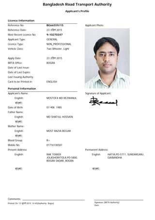 Bangladesh Road Transport Authority
Applicant's Profile
Licence Information
Reference No: BG66559/15 Applicant Photo:
Reference Date: 23 eিpল 2015
Most Recent Licence No: 9-10270347
Applicant Type: GENERAL
Licence Type: NON_PROFESSIONAL
Vehicle Class: Two Wheeler, Light
Apply Date: 23 eিpল 2015
BRTA Office: BOGRA
Date of Last Issue:
Date of Last Expire:
Last Issuing Authority:
Card to be Printed in: ENGLISH
Personal Information
Signature of Applicant:Applicant's Name:
English: MOSTOFA MD REZWANUL
বাংলা:
Date of Birth: 07 নেভ. 1985
Father Name:
English: MD SHAFIUL HOSSAIN
বাংলা:
Mother Name:
English: MOST RAZIA BEGUM
বাংলা:
Blood Group: B+
Mobile No: 01716130587
Permanent Address:
English: HATIA,PO-5711, SUNDARGANJ,
GAIBANDHA
বাংলা:
Present Address:
English: RAK TOWER
JOLASHORITOLA,PO-5800,
BOGRA SADAR, BOGRA
বাংলা:
Comments:
Signature (BRTA Authority)
Date:
Printed On 13 জুলাi 2015 14.40(Authority: Bogra)
 