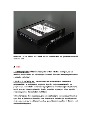Un SSD de 120 Gio produit par Corsair, fixé sur un adaptateur 3.5" pour une utilisation
dans une tour
2. scsi
- la Description : SCSI, Small Computer System Interface en anglais, est un
standard définissant un bus informatique reliant un ordinateur à des périphériques ou
à un autre ordinateur.
- les Caracteristiques : Ce bus diffère des autres en ce qu'il déporte la
complexité vers le périphérique lui-même. Ainsi, les commandes envoyées au
périphérique peuvent être complexes, le périphérique devant alors (éventuellement)
les décomposer en sous-tâches plus simples, ce qui est avantageux si l'on travaille
avec des systèmes d'exploitation multitâche.
Cette interface est donc plus rapide, plus universelle et plus complexe que l'interface
E-IDE dont le principal inconvénient est d'accaparer un pourcentage non négligeable
du processeur, ce qui constitue un handicap quand de nombreux flux de données sont
simultanément ouverts.
 