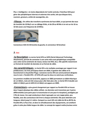 Plus « intelligente » et moins dépendante de l'unité centrale, l'interface SCSI peut
gérer des périphériques internes et externes très variés, tels que disques durs,
scanners, graveurs, unités de sauvegardes, etc.
-Vitesse : On utilise des transferts synchrones de haut débit, ce qui permet des taux
de transfert de 10 Mo/s sur un câblage 8 bits, et de 20 ou 40 Mo si on est sur du 16 ou
32 bits (avec une fréquence de 10 MHz).
Connecteurs SCSI 25-50 broches (à gauche, le connecteur 50 broches)
3. Sata
-la Description: La norme Serial ATA ou SATA (Serial Advanced Technology
Attachment), permet de connecter à une carte mère tout périphérique compatible
avec cette norme (mémoire de masse, lecteur de DVD, etc.). Elle spécifie notamment
un format de transfert de données et un format de câble.
-les caractéristiques : Le Serial ATA a de multiples avantages par rapport à son
prédécesseur, les trois principaux étant son débit, la gestion des câbles et le
branchement à chaud (Hot-Plug). L'ancienne norme ATA est communément désignée
sous le nom « Parallel ATA » (P-ATA) afin que les deux ne soient pas confondues.
Les premiers modèles de Serial ATA, apparus en 2003 permettent un débit théorique
de 1,5 Gbit/s, mais ont été conçus pour aller bien plus vite. Le Serial ATA II double son
débit à 3 Gbit/s puis le SATA III à 6 Gbit/s est apparu en 2009.
-Connecteurs: e plus grand changement par rapport au Parallel ATA se trouve
dans l'aspect physique des câbles utilisés. Les données sont transmises par 2 paires
différentielles (une paire pour la transmission et une pour la réception), protégées par
3 fils de masse. Ces sept conducteurs étant regroupés sur une nappe plate, peu
flexible, avec des connecteurs de 8 mm à chaque extrémité. Elle peut atteindre une
longueur allant jusqu'à 1 mètre. Comparé au court (45 cm) câble de 40 ou 80 fils du
Parallel ATA, le flux d'air, et donc le refroidissement des équipements, est amélioré
grâce à cette plus faible largeur de câble. Le concept de rapport maître/esclave entre
 