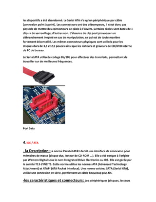 les dispositifs a été abandonné. Le Serial ATA n'a qu'un périphérique par câble
(connexion point à point). Les connecteurs ont des détrompeurs, il n'est donc pas
possible de mettre des connecteurs de câble à l'envers. Certains câbles sont dotés de «
clips » de verrouillage, d'autres non. L'absence de clip peut provoquer un
débranchement inopiné en cas de manipulation, ce qui est de toute manière
fortement déconseillé. Les mêmes connecteurs physiques sont utilisés pour les
disques durs de 3,5 et 2,5 pouces ainsi que les lecteurs et graveurs de CD/DVD interne
de PC de bureau.
Le Serial ATA utilise le codage 8b/10b pour effectuer des transferts, permettant de
travailler sur de meilleures fréquences.
Port Sata
4. IDE / ATA
- la Description: La norme Parallel ATA1 décrit une interface de connexion pour
mémoires de masse (disque dur, lecteur de CD-ROM ...). Elle a été conçue à l'origine
par Western Digital sous le nom Integrated Drive Electronics ou IDE. Elle est gérée par
le comité T13 d'INCITS. Cette norme utilise les normes ATA (Advanced Technology
Attachment) et ATAPI (ATA Packet Interface). Une norme voisine, SATA (Serial ATA),
utilise une connexion en série, permettant un câble beaucoup plus fin.
-les caractéristiques et connecteurs: Les périphériques (disques, lecteurs
 