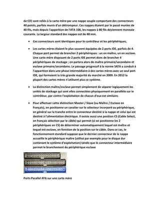 de CD) sont reliés à la carte mère par une nappe souple comportant des connecteurs
40 points, parfois munis d'un détrompeur. Ces nappes étaient par le passé munies de
40 fils, mais depuis l'apparition de l'ATA 100, les nappes à 80 fils deviennent monnaie
courante. La largeur standard des nappes est de 48 mm.
• Ces connecteurs sont identiques pour le contrôleur et les périphériques,
• Les cartes mères étaient le plus souvent équipées de 2 ports IDE, parfois de 4.
Chaque port permet de brancher 2 périphériques : un en maître, un en esclave.
Une carte mère disposant de 2 ports IDE permet donc de brancher 4
périphériques de stockage ; on parlera alors de maître primaire/secondaire et
esclave primaire/secondaire. Le passage progressif à la norme SATA a conduit à
l'apparition dans une phase intermédiaire à des cartes mères avec un seul port
IDE, qui formaient la très grande majorité du marché en 2009. En 2012 la
plupart des cartes mères n'utilisent plus ce système.
• La distinction maître/esclave permet simplement de séparer logiquement les
unités de stockage qui sont elles connectées physiquement en parallèle sur le
contrôleur, par contre l'exploitation de chacun d'eux est similaire.
• Pour effectuer cette distinction Master / Slave (ou Maître / Esclave en
français), on positionne un cavalier sur le sélecteur incorporé au périphérique,
en général sur la tranche entre le connecteur destiné à la nappe et celui qui est
destiné à l'alimentation électrique. Il existe aussi une position CS (Cable Select,
en français sélection par le câble) qui permet (si on positionne les 2
périphériques en CS) de déterminer automatiquement lequel est maître et
lequel est esclave, en fonction de la position sur le câble. Dans ce cas, le
fonctionnement standard suppose que le dernier connecteur de la nappe
accueille le périphérique maître (utilisé par exemple pour le disque dur
contenant le système d'exploitation) tandis que le connecteur intermédiaire
permet le branchement du périphérique esclave
Ports Parallel ATA sur une carte mère
 
