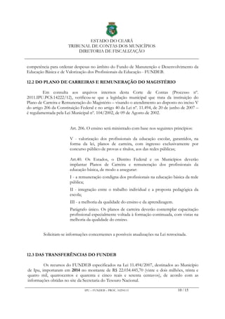 ESTADO DO CEARÁ
TRIBUNAL DE CONTAS DOS MUNICÍPIOS
DIRETORIA DE FISCALIZAÇÃO
IPU – FUNDEB – PROC. 10294115 10 / 15
competência para ordenar despesas no âmbito do Fundo de Manutenção e Desenvolvimento da
Educação Básica e de Valorização dos Profissionais da Educação - FUNDEB.
12.2 DO PLANO DE CARREIRAS E REMUNERAÇÃO DO MAGISTÉRIO
Em consulta aos arquivos internos desta Corte de Contas (Processo nº.
2011.IPU.PCS.14222/12), verificou-se que a legislação municipal que trata da instituição do
Plano de Carreira e Remuneração do Magistério – visando o atendimento ao disposto no inciso V
do artigo 206 da Constituição Federal e no artigo 40 da Lei nº. 11.494, de 20 de junho de 2007 –
é regulamentada pela Lei Municipal nº. 104/2002, de 09 de Agosto de 2002.
Art. 206. O ensino será ministrado com base nos seguintes princípios:
V - valorização dos profissionais da educação escolar, garantidos, na
forma da lei, planos de carreira, com ingresso exclusivamente por
concurso público de provas e títulos, aos das redes públicas;
Art.40. Os Estados, o Distrito Federal e os Municípios deverão
implantar Planos de Carreira e remuneração dos profissionais da
educação básica, de modo a assegurar:
I - a remuneração condigna dos profissionais na educação básica da rede
pública;
II - integração entre o trabalho individual e a proposta pedagógica da
escola;
III - a melhoria da qualidade do ensino e da aprendizagem.
Parágrafo único. Os planos de carreira deverão contemplar capacitação
profissional especialmente voltada à formação continuada, com vistas na
melhoria da qualidade do ensino.
Solicitam-se informações concernentes a possíveis atualizações na Lei retrocitada.
12.3 DAS TRANSFERÊNCIAS DO FUNDEB
Os recursos do FUNDEB especificados na Lei 11.494/2007, destinados ao Município
de Ipu, importaram em 2014 no montante de R$ 22.034.445,70 (vinte e dois milhões, trinta e
quatro mil, quatrocentos e quarenta e cinco reais e setenta centavos), de acordo com as
informações obtidas no site da Secretaria do Tesouro Nacional.
 