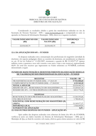 ESTADO DO CEARÁ
TRIBUNAL DE CONTAS DOS MUNICÍPIOS
DIRETORIA DE FISCALIZAÇÃO
IPU – FUNDEB – PROC. 10294115 11 / 15
Considerando os resultados obtidos a partir das transferências indicadas no site da
Secretaria do Tesouro Nacional - STN – www.stn.fazenda.gov.br e comparando-os com os
apurados no Sistema de Informações Municipais - SIM, obteve-se o seguinte resultado:
VALOR INDICADO NO SIM
(R$)
VALOR INDICADO
NA STN (R$)
DIFERENÇA
(R$)
22.034.445,70 22.034.445,70 -
12.4. DA APLICAÇÃO DOS 60% - FUNDEB
As despesas realizadas com a remuneração dos profissionais do magistério (atividade de
docência e de suporte pedagógico direto ao exercício da docência), em atendimento ao disposto
no art. 22 da Lei Federal n.º 11.494/2007, montaram a quantia de R$ 15.149.077,27 (quinze
milhões, cento e quarenta e nove mil e setenta e sete reais e vinte e sete centavos), representando
68,8% do total dos recursos que ingressaram no Erário referentes ao FUNDEB, conforme
demonstrado a seguir:
FUNDO DE MANUTENÇÃO E DESENVOLVIMENTO DA EDUCAÇÃO BÁSICA E
DE VALORIZAÇÃO DOS PROFISSIONAIS DA EDUCAÇÃO – FUNDEB
RECEITAS VALOR – R$
TRANSFERÊNCIAS DO FUNDEB (SIM) – 17.24.01.00 17.912.880,60
COMPLEMENTAÇÃO DO FUNDEB (SIM) – 17.24.02.00 4.121.565,10
TOTAL A APLICAR 22.034.445,70
MÍNIMO DE 60% - REMUNERAÇÃO DO MAGISTÉRIO (A) 13.220.667,42
MÁXIMO DE 40% - OUTRAS DESPESAS COM MDEB 8.813.778,28
DESPESAS
REMUNERAÇÃO DOS PROFISSIONAIS DO MAGISTÉRIO 13.360.595,86
ENCARGOS SOCIAIS 1.788.481,41
SUB-TOTAL COM REMUNERAÇÃO DO MAGISTÉRIO (B)
( 68,8%) 15.149.077,27
DIFERENÇA (B-A) 1.928.409,85
SUPERÁVIT DE APLICAÇÃO 8,8%
12.5 DAS OUTRAS DESPESAS DO FUNDEB – APLICAÇÃO 40%
Após análise das despesas realizadas com cobertura do limite dos 40% do FUNDEB,
verificou-se junto aos dados inseridos no Sistema de Informações Municipais – SIM, que o
Município de Ipu, ao final do exercício sob exame, efetivou gastos desta natureza no valor de R$
 