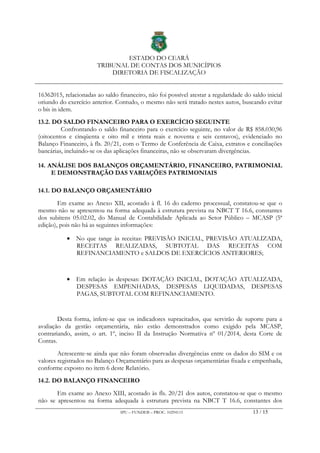 ESTADO DO CEARÁ
TRIBUNAL DE CONTAS DOS MUNICÍPIOS
DIRETORIA DE FISCALIZAÇÃO
IPU – FUNDEB – PROC. 10294115 13 / 15
16362015, relacionadas ao saldo financeiro, não foi possível atestar a regularidade do saldo inicial
oriundo do exercício anterior. Contudo, o mesmo não será tratado nestes autos, buscando evitar
o bis in idem.
13.2. DO SALDO FINANCEIRO PARA O EXERCÍCIO SEGUINTE
Confrontando o saldo financeiro para o exercício seguinte, no valor de R$ 858.030,96
(oitocentos e cinqüenta e oito mil e trinta reais e noventa e seis centavos), evidenciado no
Balanço Financeiro, à fls. 20/21, com o Termo de Conferência de Caixa, extratos e conciliações
bancárias, incluindo-se os das aplicações financeiras, não se observaram divergências.
14. ANÁLISE DOS BALANÇOS ORÇAMENTÁRIO, FINANCEIRO, PATRIMONIAL
E DEMONSTRAÇÃO DAS VARIAÇÕES PATRIMONIAIS
14.1. DO BALANÇO ORÇAMENTÁRIO
Em exame ao Anexo XII, acostado à fl. 16 do caderno processual, constatou-se que o
mesmo não se apresentou na forma adequada à estrutura prevista na NBCT T 16.6, constantes
dos subitens 05.02.02, do Manual de Contabilidade Aplicada ao Setor Público – MCASP (5ª
edição), pois não há as seguintes informações:
• No que tange às receitas: PREVISÃO INICIAL, PREVISÃO ATUALIZADA,
RECEITAS REALIZADAS, SUBTOTAL DAS RECEITAS COM
REFINANCIAMENTO e SALDOS DE EXERCÍCIOS ANTERIORES;
• Em relação às despesas: DOTAÇÃO INICIAL, DOTAÇÃO ATUALIZADA,
DESPESAS EMPENHADAS, DESPESAS LIQUIDADAS, DESPESAS
PAGAS, SUBTOTAL COM REFINANCIAMENTO.
Desta forma, infere-se que os indicadores supracitados, que servirão de suporte para a
avaliação da gestão orçamentária, não estão demonstrados como exigido pela MCASP,
contrariando, assim, o art. 1º, inciso II da Instrução Normativa nº 01/2014, desta Corte de
Contas.
Acrescente-se ainda que não foram observadas divergências entre os dados do SIM e os
valores registrados no Balanço Orçamentário para as despesas orçamentárias fixada e empenhada,
conforme exposto no item 6 deste Relatório.
14.2. DO BALANÇO FINANCEIRO
Em exame ao Anexo XIII, acostado às fls. 20/21 dos autos, constatou-se que o mesmo
não se apresentou na forma adequada à estrutura prevista na NBCT T 16.6, constantes dos
 